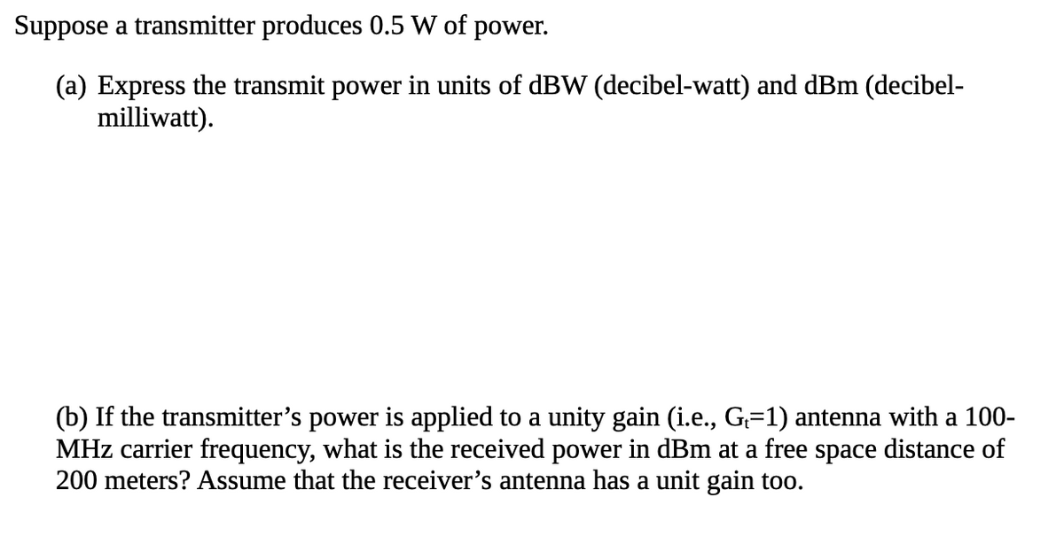 Suppose a transmitter produces 0.5 W of power.
(a) Express the transmit power in units of dBW (decibel-watt) and dBm (decibel-
milliwatt).
(b) If the transmitter's power is applied to a unity gain (i.e., G=1) antenna with a 100-
MHz carrier frequency, what is the received power in dBm at a free space distance of
200 meters? Assume that the receiver's antenna has a unit gain too.
