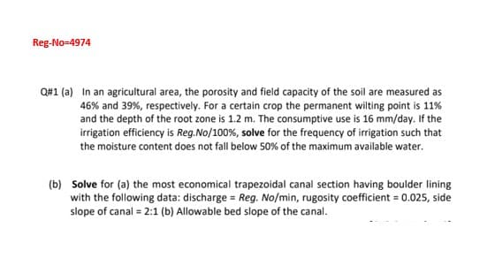 Reg-No=4974
Q#1 (a) In an agricultural area, the porosity and field capacity of the soil are measured as
46% and 39%, respectively. For a certain crop the permanent wilting point is 11%
and the depth of the root zone is 1.2 m. The consumptive use is 16 mm/day. If the
irrigation efficiency is Reg.No/100%, solve for the frequency of irrigation such that
the moisture content does not fall below 50% of the maximum available water.
(b) Solve for (a) the most economical trapezoidal canal section having boulder lining
with the following data: discharge = Reg. No/min, rugosity coefficient = 0.025, side
slope of canal = 2:1 (b) Allowable bed slope of the canal.
