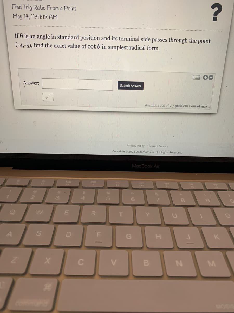 Find Trig Ratio From a Point
May 14, 11:41:18 AM
If 0 is an angle in standard position and its terminal side passes through the point
(-4,-5), find the exact value of cot 0 in simplest radical form.
Answer:
Submit Answer
attempt 1 out of 2/ problem 1 out of max 1
Privacy Policy Terms of Service
Copyright © 2021 DeltaMath.com. All Rights Reserved.
MacBook Air
go
ca
888
F4
$4
&
2
3
4
6
R
T.
Y.
K
C
V
B
N
MOSI
