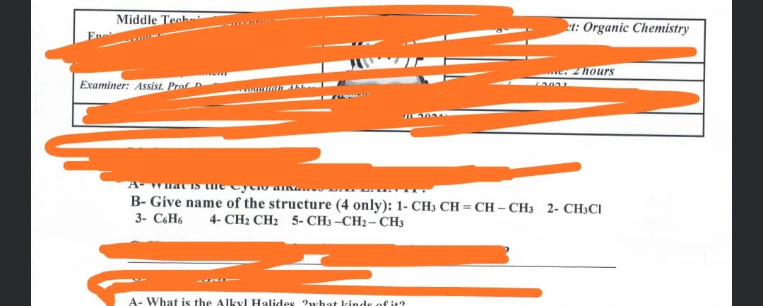 Middle Tech
et: Organic Chemistry
e. 2hours
Examiner: Assist. Prof D
B- Give name of the structure (4 only): 1- CH3 CH = CH – CH3
3- C6H6
2- CH3CI
4- CH2 CH2 5- CH3 -CH2 – CH3
A- What is the Alkyl Halides 2what kindes of it?
