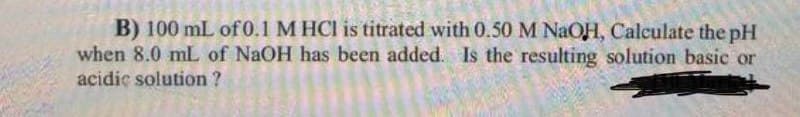 B) 100 mL of 0.1 M HCl is titrated with 0.50M NAOH, Calculate the pH
when 8.0 mL of NaOH has been added. Is the resulting solution basic or
acidiç solution ?
