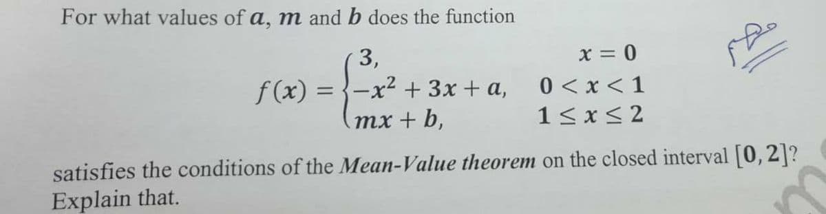 For what values of a, m and b does the function
3,
x = 0
f(x)
-x² +3x + a,
0 <x < 1
тx + b,
1< x< 2
satisfies the conditions of the Mean-Value theorem on the closed interval [0, 2]?
Explain that.

