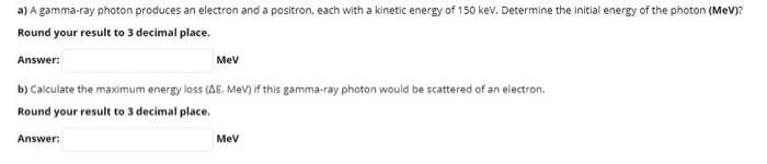 a) A gamma-ray photon produces an electron and a positron, each with a kinetic energy of 150 kev. Determine the initial energy of the photon (MeV)?
Round your result to 3 decimal place.
Answer:
Mev
b) Calculate the maximum energy loss (AE. Mev) if this gamma-ray photon would be scattered of an electron.
Round your result to 3 decimal place.
Answer:
Mev
