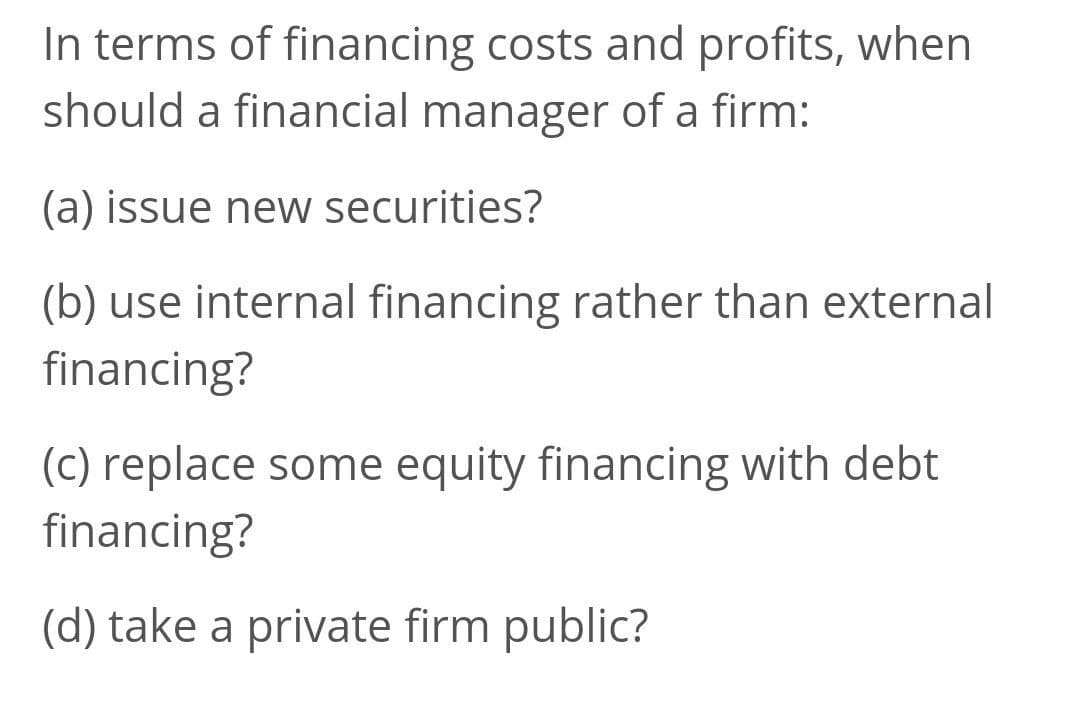 In terms of financing costs and profits, when
should a financial manager of a firm:
(a) issue new securities?
(b) use internal financing rather than external
financing?
(c) replace some equity financing with debt
financing?
(d) take a private firm public?
