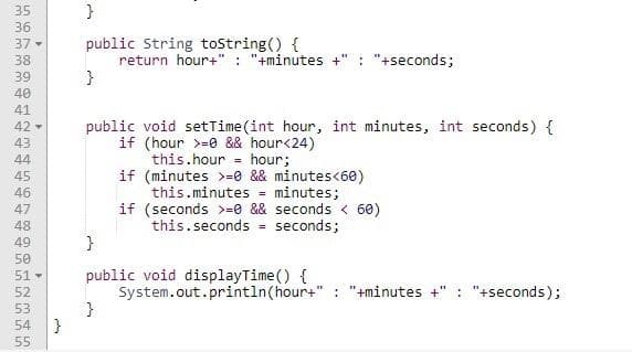 35
}
36
public String toString() {
return hour+" : "+minutes +
}
37-
: "+seconds;
38
39
40
41
public void setTime (int hour, int minutes, int seconds) {
if (hour >=0 && hour<24)
this.hour = hour;
if (minutes >=0 && minutes<60)
this.minutes = minutes;
if (seconds >=0 && seconds < 60)
this.seconds seconds;
42 -
43
44
%3!
45
46
47
48
49
50
public void displayTime() {
System.out.println(hour+" : "+minutes +" : "+seconds);
}
51-
52
53
54
55
