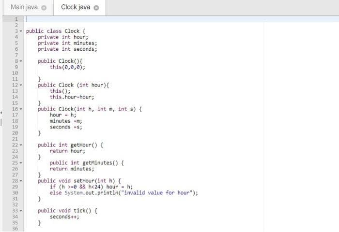 Main. java
Clock java
2
3- public class clock {
private int hour;
private int minutes;
private int seconds;
4
6.
public Clock(){
this(0,0,e);
8-
10
11
12 -
13
14
public Clock (int hour){
this();
this.hour-hour;
}
public Clock(int h, int m, int s) {
hour - h;
minutes -m;
seconds =s;
15
16 -
17
18
19
20
21
22 -
23
24
25-
public int getHour() {
return hour;
public int getMinutes () {
return minutes;
26
27
public void setHour (Int h) {
if (h >-e && h<24) hour - h;
else System.out.printin("invalid value for hour");
28-
29
30
31
32
public void tick() {
seconds++;
33
34
35
36
