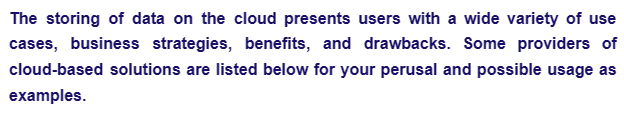 The storing of data on the cloud presents users with a wide variety of use
cases, business strategies, benefits, and drawbacks. Some providers of
cloud-based solutions are listed below for your perusal and possible usage as
examples.