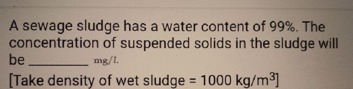 A sewage sludge has a water content of 99%. The
concentration of suspended solids in the sludge will
be
mg/l.
[Take density of wet sludge = 1000 kg/m³]