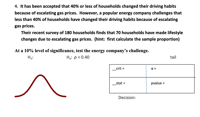 4. It has been accepted that 40% or less of households changed their driving habits
because of escalating gas prices. However, a popular energy company challenges that
less than 40% of households have changed their driving habits because of escalating
gas prices.
Their recent survey of 180 households finds that 70 households have made lifestyle
changes due to escalating gas prices. (hint: first calculate the sample proportion)
At a 10% level of significance, test the energy company's challenge.
H₂:
Ha: p < 0.40
____crit =
___stat =
Decision:
α =
pvalue =
tail