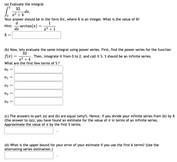 (a) Evaluate the integral
2
32
-dx.
x² +4
Your answer should be in the form kл, where k is an integer. What is the value of k?
Hint:
d
dx
1
-arctan(2)
=
x²+1
k
=
(b) Now, lets evaluate the same integral using power series. First, find the power series for the function
f(x):
32
Then, integrate it from 0 to 2, and call it S. S should be an infinite series.
x²+4
What are the first few terms of S?
ao
a1
a2
a3
a4
(c) The answers to part (a) and (b) are equal (why?). Hence, if you divide your infinite series from (b) by k
(the answer to (a)), you have found an estimate for the value of π in terms of an infinite series.
Approximate the value of by the first 5 terms.
(d) What is the upper bound for your error of your estimate if you use the first 6 terms? (Use the
alternating series estimation.)