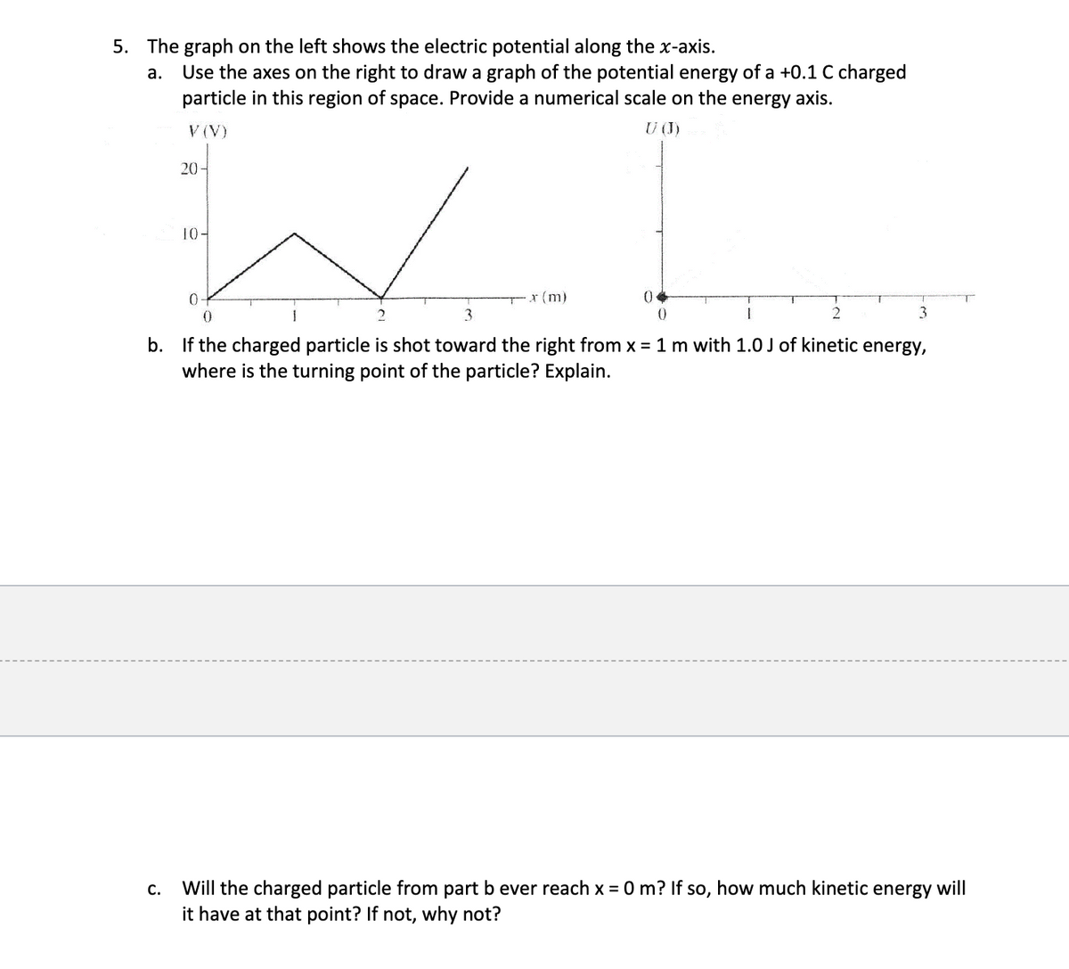 5. The graph on the left shows the electric potential along the x-axis.
a. Use the axes on the right to draw a graph of the potential energy of a +0.1 C charged
particle in this region of space. Provide a numerical scale on the energy axis.
V (V)
20-
U (J)
10-
0
0
2
x (m)
0
3
0
2
3
b. If the charged particle is shot toward the right from x = 1 m with 1.0 J of kinetic energy,
where is the turning point of the particle? Explain.
C.
Will the charged particle from part b ever reach x = 0 m? If so, how much kinetic energy will
it have at that point? If not, why not?