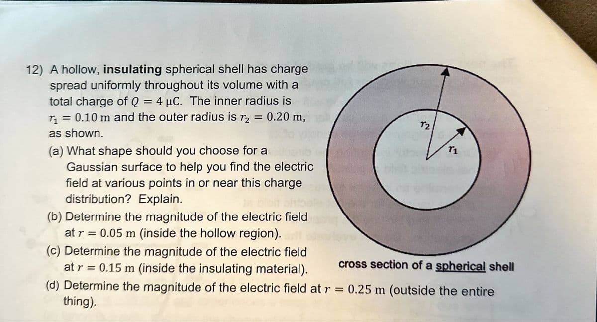 12) A hollow, insulating spherical shell has charge
spread uniformly throughout its volume with a
total charge of Q = 4 μC. The inner radius is
r₁ = 0.10 m and the outer radius is r₂ = 0.20 m,
as shown.
(a) What shape should you choose for a
Gaussian surface to help you find the electric
field at various points in or near this charge
distribution? Explain.
(b) Determine the magnitude of the electric field
at r = 0.05 m (inside the hollow region).
(c) Determine the magnitude of the electric field
at r = 0.15 m (inside the insulating material).
12
r1
cross section of a spherical shell
(d) Determine the magnitude of the electric field at r = 0.25 m (outside the entire
thing).