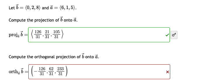 Let (0, 2, 8) and a = (6, 1, 5).
Compute the projection of b onto a.
proja 6126 21 105
31'31' 31
E)
Compute the orthogonal projection of 6 onto ā.
orth b
126 62 233
31'31
31
B
x