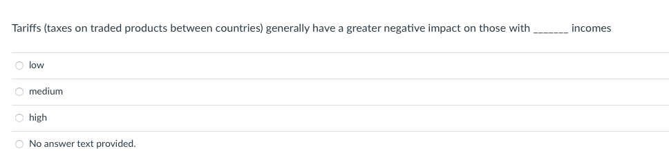 Tariffs (taxes on traded products between countries) generally have a greater negative impact on those with
O low
O medium
O high
O No answer text provided.
incomes