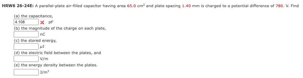 HRW6 26-24E: A parallel-plate air-filled capacitor having area 65.0 cm² and plate spacing 1.40 mm is charged to a potential difference of 780. V. Find
(a) the capacitance,
4.108
x pF
(b) the magnitude of the charge on each plate,
nC
(c) the stored energy,
(d) the electric field between the plates, and
V/m
(e) the energy density between the plates.
J/m³