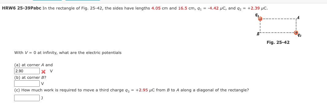 HRW6 25-39Pabc In the rectangle of Fig. 25-42, the sides have lengths 4.05 cm and 16.5 cm, 91
=
-4.42 μC, and 92 =
+2.39 μC.
41
With V = 0 at infinity, what are the electric potentials
(a) at corner A and
2.90
(b) at corner B?
(c) How much work is required to move a third charge 93 = +2.95 μC from B to A along a diagonal of the rectangle?
B
42
Fig. 25-42