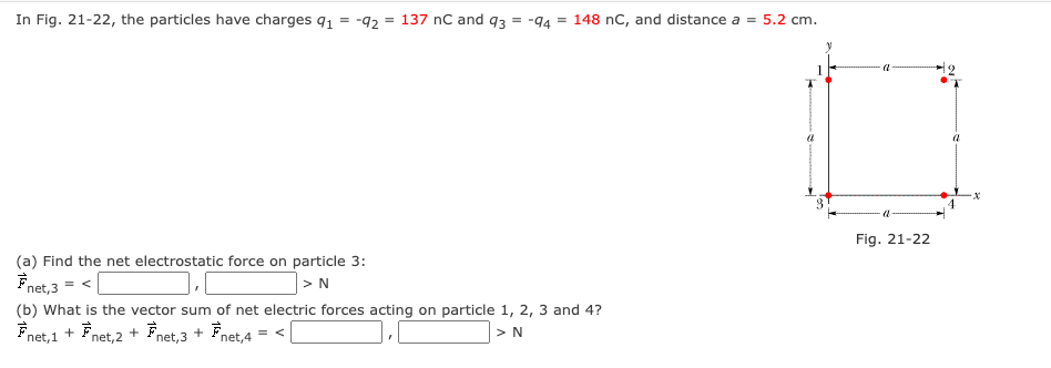 In Fig. 21-22, the particles have charges 91 = -92 = 137 nC and 93
= -94
= 148 nC, and distance a = 5.2 cm.
(a) Find the net electrostatic force on particle 3:
F
net,3
= <
> N
(b) What is the vector sum of net electric forces acting on particle 1, 2, 3 and 4?
Fnet, 1+ Fnet, 2 + Fnet,3 + Fnet,4 = < |
> N
3
a
Fig. 21-22