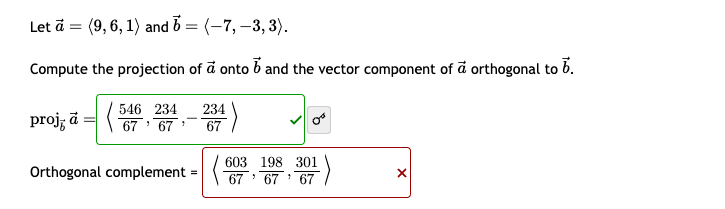 =
Let ā (9, 6, 1) and 6 = (-7, −3, 3).
Compute the projection of a onto b and the vector component of a orthogonal to b.
proj; a546234
234
67 67'
67
リ
Orthogonal complement = (603, 198, 301
×