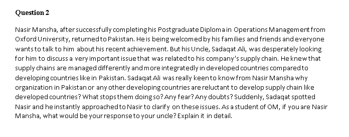 Question 2
Nasir Mansha, aftersuccessfully completing his Postgraduate Diploma in Operations Management from
Oxford University, returnedto Pakistan. He is being welcomed by his families and friends andeveryone
wantsto talk to him about his recent achievement. But his Unde, Sadaqat Ali, was desperately looking
for him to discuss a very important issue that was relatedto his company's supply chain. He knewthat
supply chains are managed differently and more integratedly in developed countries comparedto
developing countries like in Pakistan. Sadaqat Ali was really keento knowfrom Nasir Mansha why
organization in Pakistan or any other developing countries are reluctant to develop supply chain like
developed countries? What stopsthem doing so? Any fear? Any doubts? Suddenly, Sadaqat spotted
Nasir and he instantly approachedto Nasir to clarify on these issues. As a student of OlM, if you are Nasir
Mansha, what would be your responseto your uncle? Explain it in detail.
