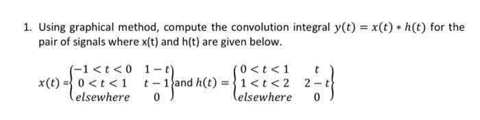 1. Using graphical method, compute the convolution integral y(t) = x(t) * h(t) for the
pair of signals where x(t) and h(t) are given below.
(-1 < t <0
x(t) = 0 < t <1
elsewhere
1-t)
(0 < t < 1
t-1 and h(t)=1 < t <2
and
0
(elsewhere
t
2=-1}
0