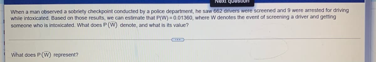 Next question
When a man observed a sobriety checkpoint conducted by a police department, he saw 662 drivers were screened and 9 were arrested for driving
while intoxicated. Based on those results, we can estimate that P(W) = 0.01360, where W denotes the event of screening a driver and getting
someone who is intoxicated. What does P (W) denote, and what is its value?
What does P (W) represent?
