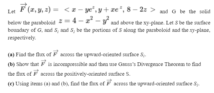 F (x, y, z) = < x – ye², y + xe², 8 – 2z > and G be the solid
Let
below the paraboloid % = 4 – x" – y° and above the xy-plane. Let S be the surface
boundary of G, and S, and S, be the portions of S along the paraboloid and the xy-plane,
respectively.
(a) Find the flux of F across the upward-oriented surface S;.
(b) Show that F is incompressible and then use Gauss's Divergence Theorem to find
the flux of F across the positively-oriented surface S.
(c) Using items (a) and (b), find the flux of F across the upward-oriented surface S,.
