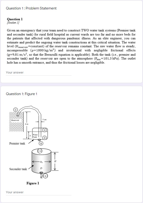 Question 1: Problem Statement
Question 1
[Soalan 1]
Given an emergency that your team need to construct TWO water tank systems (Premier tank
and seconder tank) for rural field hospital as current wards are too far and no more beds for
the patients that affected with dangerous pandemic illness. As an elite engineer, you can
estimate and predict the ongoing water tank constructions at this critical situation. The water
level (Hreservoir=constant) of the reservoir remains constant. The raw water flow is steady,
incompressible (p=1000 kg/m³) and irrotational with negligible frictional effects
(g=9.81 m/s², so that the Bernoulli equation is applicable). Both the tank (i.e., premier and
seconder tank) and the reservoir are open to the atmosphere (Patm=101.3 kPa). The outlet
hole has a smooth entrance, and thus the frictional losses are negligible.
Your answer
Question 1: Figure 1
-Reservoir
6 m
Tank
Premier tank
Seconder tank
Figure 1
Your answer
