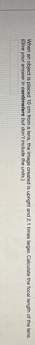 When an object is placed 10 cm from a lens, the image created is upright and 2.1 times larger. Calculate the focal length of the lens.
(Give your answer in centimeters but don't include the units.)
