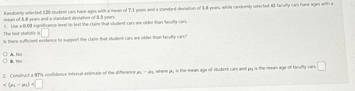 Randomly selected 120 student cars have ages with a mean of 7.1 years and a standard deviation of 3.6 years, while randomly selected 45 faculty cars have ages with a
mean of 5.6 years and a standard deviation of 3.3 years.
1. Use a 0.03 significance level to test the claim that student cars are older than faculty cars.
The test statistic is
Is there sufficient evidence to support the claim that student cars are older than faculty cars?
OA. No
B. Yes
2. Construct a 97% confidence interval estimate of the difference 1-2, where 1 is the mean age of student cars and 2 is the mean age of faculty cars.
< (μ41-4₂) <