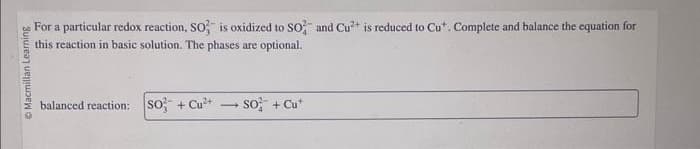 Ⓒ Macmillan Learning
For a particular redox reaction, SO is oxidized to SO2 and Cu²+ is reduced to Cu*. Complete and balance the equation for
this reaction in basic solution. The phases are optional.
balanced reaction: So + Cu²+
-
SO² + Cut