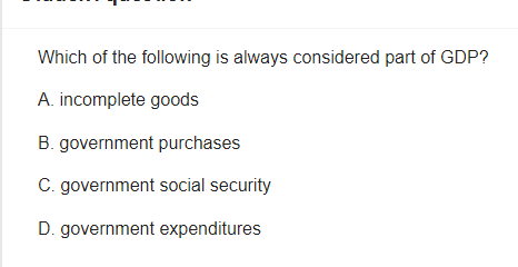 Which of the following is always considered part of GDP?
A. incomplete goods
B. government purchases
C. government social security
D. government expenditures