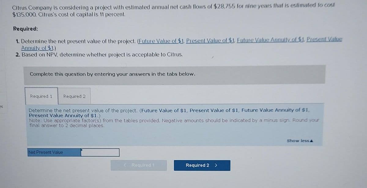 Citrus Company is considering a project with estimated annual net cash flows of $28,755 for nine years that is estimated to cost
$135,000 Citrus's cost of capital is 11 percent.
Required:
1. Determine the net present value of the project. (Future Value of $1, Present Value of $1. Future Value Annuity of $1. Present Value
Annuity of $1.)
2. Based on NPV, determine whether project is acceptable to Citrus.
Complete this question by entering your answers in the tabs below.
Required 1 Required 2
Determine the net present value of the project. (Future Value of $1, Present Value of $1, Future Value Annuity of $1,
Present Value Annuity of $1.)
Note: Use appropriate factor(s) from the tables provided. Negative amounts should be indicated by a minus sign. Round your
final answer to 2 decimal places.
Net Present Value
< Required 1
Required 2 >
Show less A