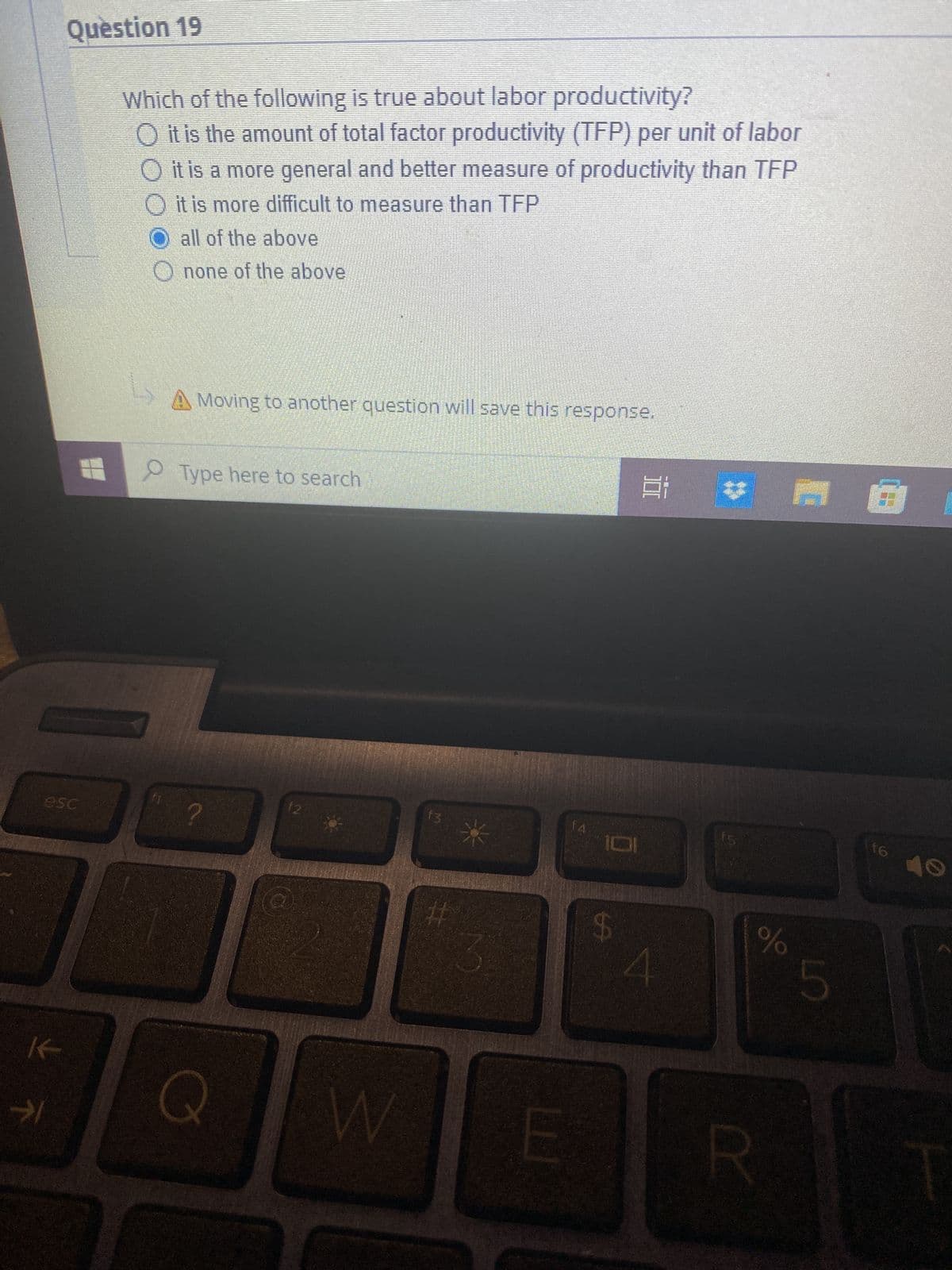 →
Question 19
esc
Which of the following is true about labor productivity?
O it is the amount of total factor productivity (TFP) per unit of labor
it is a more general and better measure of productivity than TFP
O it is more difficult to measure than TFP
O all of the above
Onone of the above
f1
A Moving to another question will save this response.
Type here to search
?
Q
12
W
f3
#
f4
E
$
Ei v
olo
R
5
f6