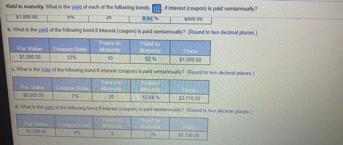 Yield to maturity. What is the yield of each of the following bonds, if interest (coupon) is paid semiannually?
S1,000.00
6%
20
8.02 %
$800.00
b. What is the yield of the following bond if interest (coupon) is paid semiannually? (Round to two decimal places.)
Years to
Matunity
Yicid to
Matunt
Par Value
Coupon Rate
Price
S1,000.00
12%
10
12%
$1,000.00
c. What is the yield of the following bond if interest (coupon) is paid semiannually? (Round to two decimal places.)
Years to
Maturity
Yiddto
Malurty
Par Value
Coupon Rate
Price
$5,000.00
7%
20
12.04 %
$3.110 .00
d. What is the yield of the following bond if interest (coupon) is paid semiannually? (Round to two decimal places.
Par Value
Coupon Raie
MEahurity
S1,000.00
8%
%
S1,130.00
5.
