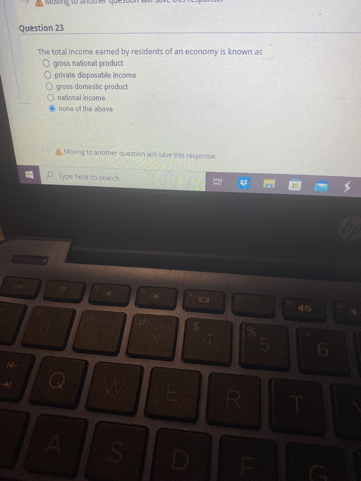 Question 23
esc
K
✈1
moving to
1
The total income earned by residents of an economy is known as
O gross national product
O private disposable income
O gross domestic product
O national income
none of the above
A Moving to another question will save this response.
O Type here to search
?
Q
A
12
W
13
#
D
LA
Ai
R
%
5
16 10
1
hp