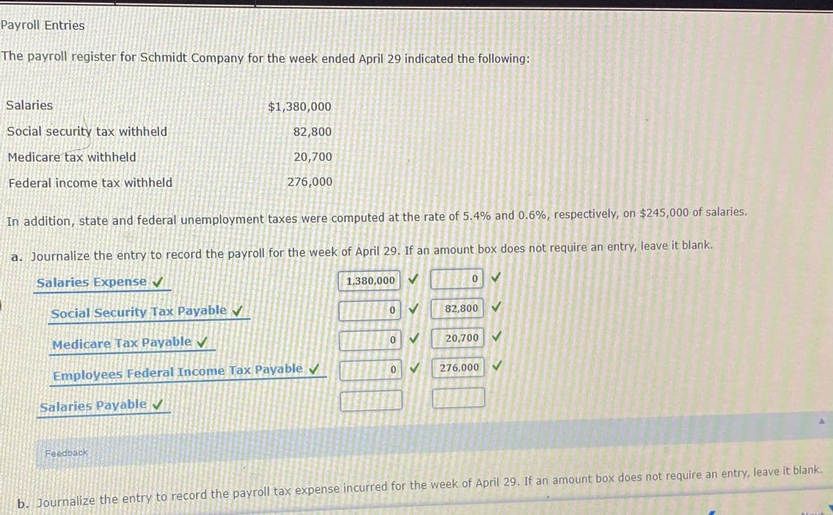 Payroll Entries
The payroll register for Schmidt Company for the week ended April 29 indicated the following:
Salaries
$1,380,000
Social security tax withheld
82,800
Medicare tax withheld
20,700
Federal income tax withheld
276,000
In addition, state and federal unemployment taxes were computed at the rate of 5.4% and 0.6%, respectively, on $245,000 of salaries.
a. Journalize the entry to record the payroll for the week of April 29. If an amount box does not require an entry, leave it blank.
Salaries Expense
1,380,000 V
82,800
Social Security Tax Payable v
20,700 V
Medicare Tax Payable v
276,000
Employees Federal Income Tax Payable
Salaries Payable /
Feedback
b. Journalize the entry to record the payroll tax expense incurred for the week of April 29. If an amount box does not require an entry, leave it blank.
