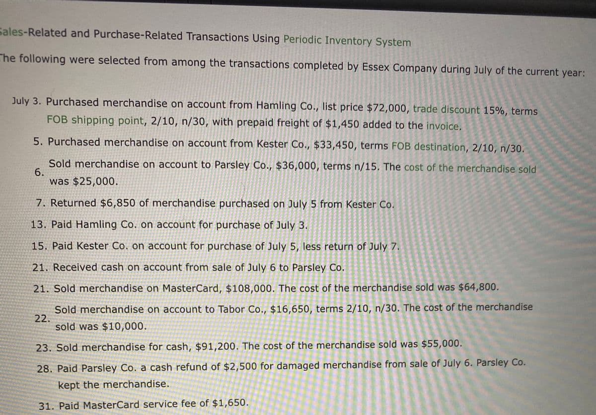 Sales-Related and Purchase-Related Transactions Using Periodic Inventory System
The following were selected from among the transactions completed by Essex Company during July of the current year:
July 3. Purchased merchandise on account from Hamling Co., list price $72,000, trade discount 15%, terms
FOB shipping point, 2/10, n/30, with prepaid freight of $1,450 added to the invoice.
5. Purchased merchandise on account from Kester Co., $33,450, terms FOB destination, 2/10, n/30.
Sold merchandise on account to Parsley Co., $36,000, terms n/15. The cost of the merchandise sold
6.
was $25,000.
7. Returned $6,850 of merchandise purchased on July 5 from Kester Co.
13. Paid Hamling Co. on account for purchase of July 3.
15. Paid Kester Co. on account for purchase of July 5, less return of July 7.
21. Received cash on account from sale of July 6 to Parsley Co.
21. Sold merchandise on MasterCard, $108,000. The cost of the merchandise sold was $64,800.
Sold merchandise on account to Tabor Co., $16,650, terms 2/10, n/30. The cost of the merchandise
22.
sold was $10,000.
23. Sold merchandise for cash, $91,200. The cost of the merchandise sold was $55,000.
28. Paid Parsley Co. a cash refund of $2,500 for damaged merchandise from sale of July 6. Parsley Co.
kept the merchandise.
31. Paid MasterCard service fee of $1,650.
