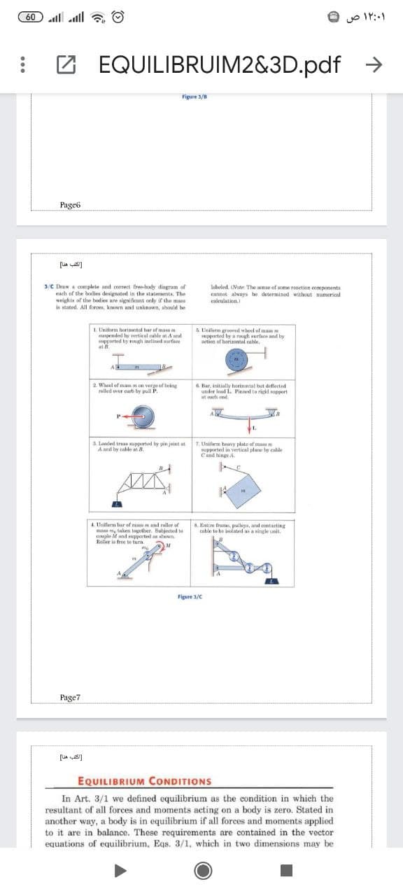 60 l all
a O
۱۲:۰۱ ص
EQUILIBRUIM2&3D.pdf
->
Figure 3/8
Page6
lebeled. (Nute: The ane of some resetion components
3/C Draw a complete and correct free-body diagram of
each of the bodies designated in the stalements. The
wejuhts of the budies are significunt only if the mase
is stated. All forces, known and unknown, should be
cannot alwnys be determined without numerical
caleulation
1. Uniform horisntal har of mais
suspended by vertical cable a A and
supported by rongh inelined surfce
as .
5 Uniform groved wheel of mam w
supported hy a rough surface and by
action of horizontal cable,
2 Wheel of masm on verge of being
rolled uver curb by pull P.
6 Bar, initially horinontal but deflerted
under lead L. Pinned to riskd support
at ach end.
a landed tru aupported by pin joint at
A and by cable at 8.
7 Unifaem heawy plate of musa
supported in vertical plane by cabà
Cand hinge A
4. Unifurm har of mas w and ruller of
me m, taken togother. Subjected to
couple M and supported as sheum
Roller is free te turn
8. Estire frame, palleya, and eontaeting
cuble to he jlated as a single unit.
Figure 3/C
Page7
EQUILIBRIUM CONDITIONS
In Art. 3/1 we defined equilibrium as the condition in which the
resultant of all forces and moments acting on a body is zero. Stated in
another way, a body is in equilibrium if all forces and moments applied
to it are in balance. These requirements are contained in the vector
equations of equilibrium, Eqs. 3/1, which in two dimensions may be
