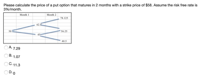 Please calculate the price of a put option that matures in 2 months with a strike price of $58. Assume the risk free rate is
3%/month.
50
Month 1
A. 7.29
B.1.07
OC.11.3
OD.O
62.5
45
Month 2
78.125
56.25
40.5