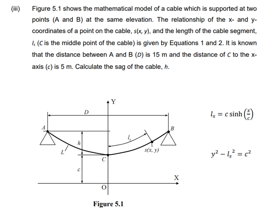 (iii) Figure 5.1 shows the mathematical model of a cable which is supported at two
points (A and B) at the same elevation. The relationship of the x- and y-
coordinates of a point on the cable, s(x, y), and the length of the cable segment,
Is (C is the middle point of the cable) is given by Equations 1 and 2. It is known
that the distance between A and B (D) is 15 m and the distance of C to the x-
axis (c) is 5 m. Calculate the sag of the cable, h.
A
h
D
Y
C
Figure 5.1
s(x, y)
B
ls =
X
c sinh
(
y² - 1s² = c²