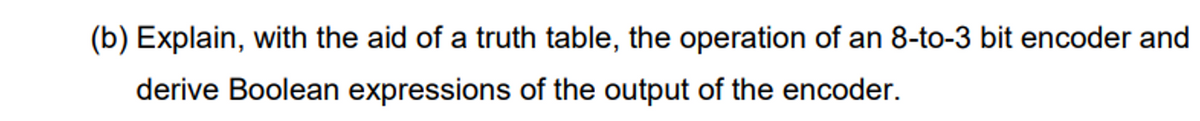 (b) Explain, with the aid of a truth table, the operation of an 8-to-3 bit encoder and
derive Boolean expressions of the output of the encoder.