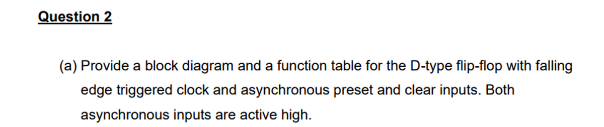 Question 2
(a) Provide a block diagram and a function table for the D-type flip-flop with falling
edge triggered clock and asynchronous preset and clear inputs. Both
asynchronous inputs are active high.