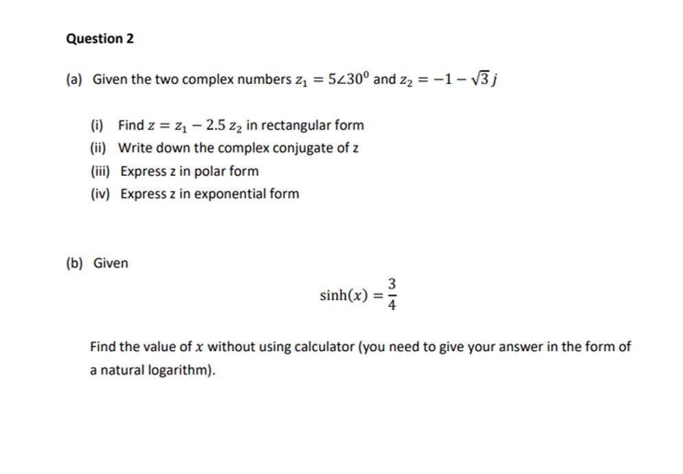 Question 2
(a) Given the two complex numbers z₁ = 5430° and z₂ = −1-√√3 j
(i) Find z = Z₁ - 2.5 z₂ in rectangular form
(ii) Write down the complex conjugate of z
(iii) Express z in polar form
(iv) Express z in exponential form
(b) Given
sinh(x) =
3
Find the value of x without using calculator (you need to give your answer in the form of
a natural logarithm).