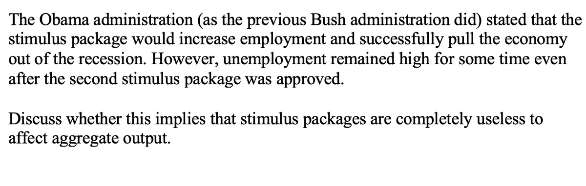 The Obama administration (as the previous Bush administration did) stated that the
stimulus package would increase employment and successfully pull the economy
out of the recession. However, unemployment remained high for some time even
after the second stimulus package was approved.
Discuss whether this implies that stimulus packages are completely useless to
affect aggregate output.