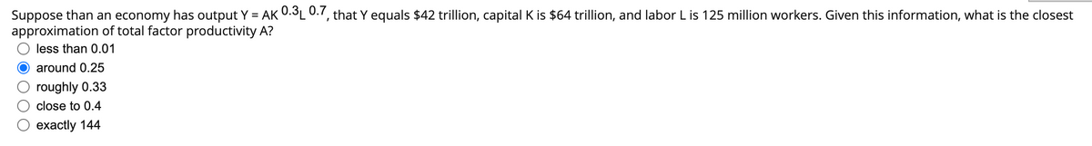 Suppose than an economy has output Y = AK 0.3₁ 0.7, that Y equals $42 trillion, capital K is $64 trillion, and labor L is 125 million workers. Given this information, what is the closest
approximation of total factor productivity A?
less than 0.01
around 0.25
roughly 0.33
close to 0.4
exactly 144
