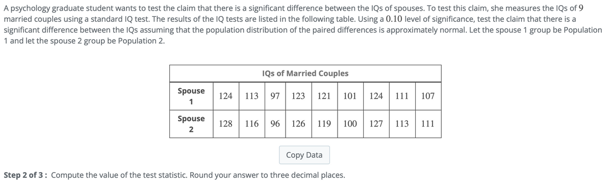 A psychology graduate student wants to test the claim that there is a significant difference between the IQs of spouses. To test this claim, she measures the IQs of 9
married couples using a standard IQ test. The results of the IQ tests are listed in the following table. Using a 0.10 level of significance, test the claim that there is a
significant difference between the IQs assuming that the population distribution of the paired differences is approximately normal. Let the spouse 1 group be Population
1 and let the spouse 2 group be Population 2.
Spouse
1
Spouse
2
IQs of Married Couples
124 113 97 123 121 101
128 116
96 126 119 100
Copy Data
Step 2 of 3: Compute the value of the test statistic. Round your answer to three decimal places.
124 111
127 113
107
111