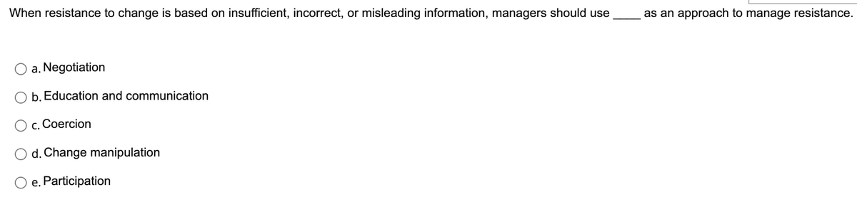 When resistance to change is based on insufficient, incorrect, or misleading information, managers should use
a. Negotiation
b. Education and communication
C. Coercion
d. Change manipulation
e. Participation
as an approach to manage resistance.
