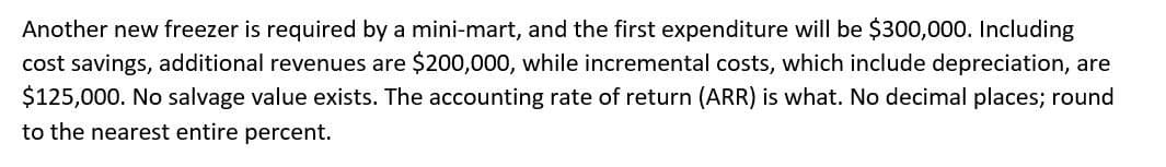 Another new freezer is required by a mini-mart, and the first expenditure will be $300,000. Including
cost savings, additional revenues are $200,000, while incremental costs, which include depreciation, are
$125,000. No salvage value exists. The accounting rate of return (ARR) is what. No decimal places; round
to the nearest entire percent.