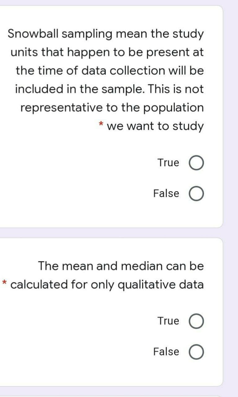 Snowball sampling mean the study
units that happen to be present at
the time of data collection will be
included in the sample. This is not
representative to the population
* we want to study
True
False
The mean and median can be
* calculated for only qualitative data
True
False
