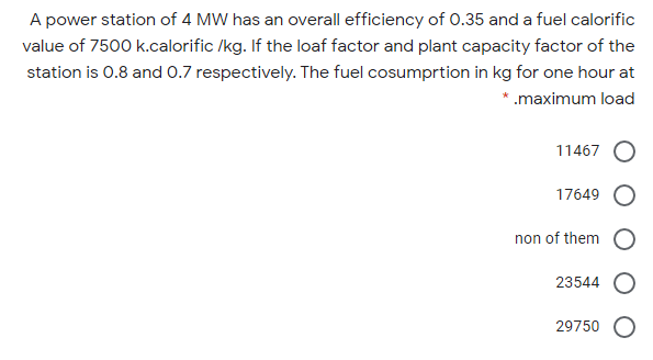 A power station of 4 MW has an overall efficiency of 0.35 and a fuel calorific
value of 7500 k.calorific /kg. If the loaf factor and plant capacity factor of the
station is 0.8 and 0.7 respectively. The fuel cosumprtion in kg for one hour at
*.maximum load
11467
17649
non of them
23544
29750
